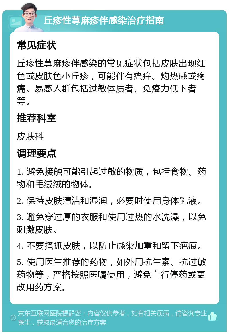 丘疹性荨麻疹伴感染治疗指南 常见症状 丘疹性荨麻疹伴感染的常见症状包括皮肤出现红色或皮肤色小丘疹，可能伴有瘙痒、灼热感或疼痛。易感人群包括过敏体质者、免疫力低下者等。 推荐科室 皮肤科 调理要点 1. 避免接触可能引起过敏的物质，包括食物、药物和毛绒绒的物体。 2. 保持皮肤清洁和湿润，必要时使用身体乳液。 3. 避免穿过厚的衣服和使用过热的水洗澡，以免刺激皮肤。 4. 不要搔抓皮肤，以防止感染加重和留下疤痕。 5. 使用医生推荐的药物，如外用抗生素、抗过敏药物等，严格按照医嘱使用，避免自行停药或更改用药方案。