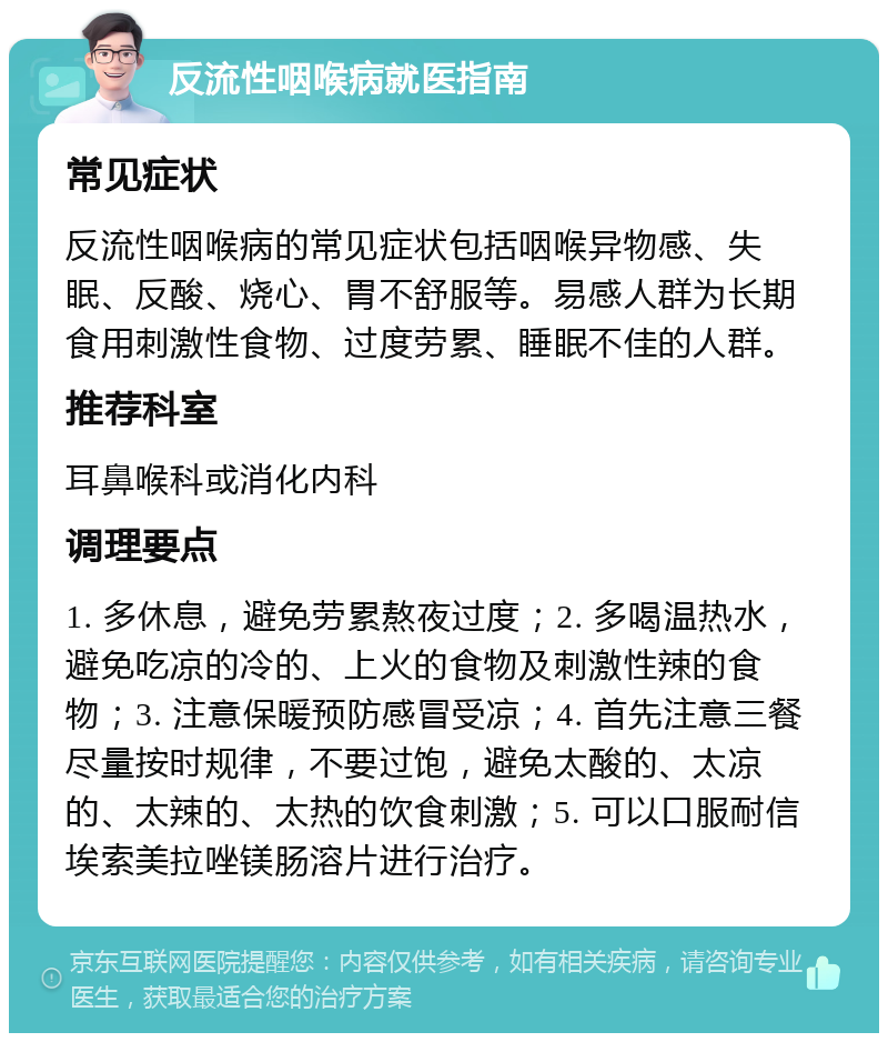 反流性咽喉病就医指南 常见症状 反流性咽喉病的常见症状包括咽喉异物感、失眠、反酸、烧心、胃不舒服等。易感人群为长期食用刺激性食物、过度劳累、睡眠不佳的人群。 推荐科室 耳鼻喉科或消化内科 调理要点 1. 多休息，避免劳累熬夜过度；2. 多喝温热水，避免吃凉的冷的、上火的食物及刺激性辣的食物；3. 注意保暖预防感冒受凉；4. 首先注意三餐尽量按时规律，不要过饱，避免太酸的、太凉的、太辣的、太热的饮食刺激；5. 可以口服耐信埃索美拉唑镁肠溶片进行治疗。