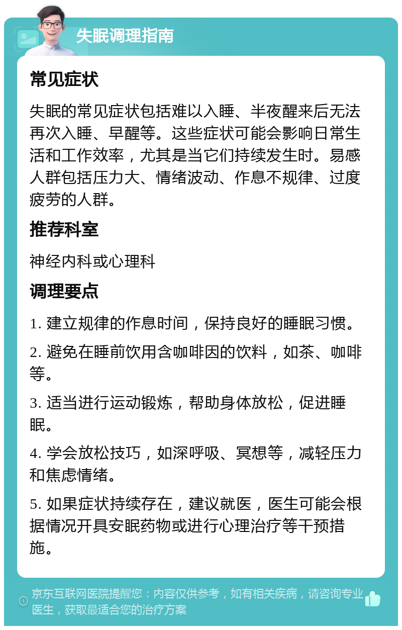 失眠调理指南 常见症状 失眠的常见症状包括难以入睡、半夜醒来后无法再次入睡、早醒等。这些症状可能会影响日常生活和工作效率，尤其是当它们持续发生时。易感人群包括压力大、情绪波动、作息不规律、过度疲劳的人群。 推荐科室 神经内科或心理科 调理要点 1. 建立规律的作息时间，保持良好的睡眠习惯。 2. 避免在睡前饮用含咖啡因的饮料，如茶、咖啡等。 3. 适当进行运动锻炼，帮助身体放松，促进睡眠。 4. 学会放松技巧，如深呼吸、冥想等，减轻压力和焦虑情绪。 5. 如果症状持续存在，建议就医，医生可能会根据情况开具安眠药物或进行心理治疗等干预措施。