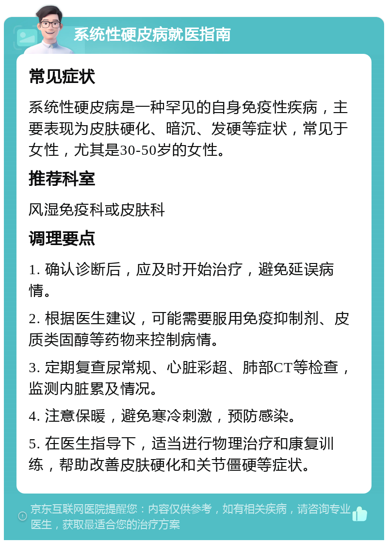 系统性硬皮病就医指南 常见症状 系统性硬皮病是一种罕见的自身免疫性疾病，主要表现为皮肤硬化、暗沉、发硬等症状，常见于女性，尤其是30-50岁的女性。 推荐科室 风湿免疫科或皮肤科 调理要点 1. 确认诊断后，应及时开始治疗，避免延误病情。 2. 根据医生建议，可能需要服用免疫抑制剂、皮质类固醇等药物来控制病情。 3. 定期复查尿常规、心脏彩超、肺部CT等检查，监测内脏累及情况。 4. 注意保暖，避免寒冷刺激，预防感染。 5. 在医生指导下，适当进行物理治疗和康复训练，帮助改善皮肤硬化和关节僵硬等症状。