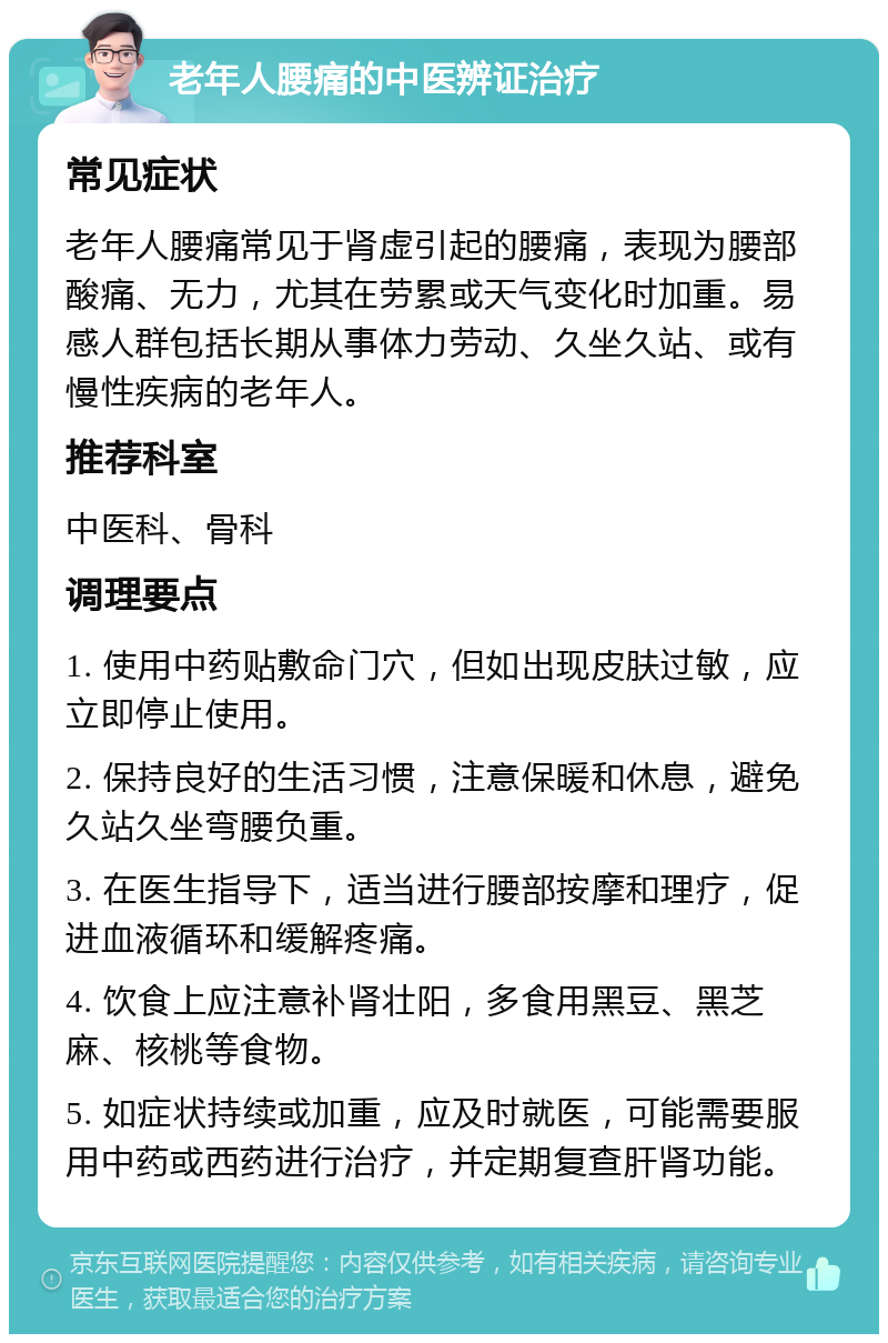 老年人腰痛的中医辨证治疗 常见症状 老年人腰痛常见于肾虚引起的腰痛，表现为腰部酸痛、无力，尤其在劳累或天气变化时加重。易感人群包括长期从事体力劳动、久坐久站、或有慢性疾病的老年人。 推荐科室 中医科、骨科 调理要点 1. 使用中药贴敷命门穴，但如出现皮肤过敏，应立即停止使用。 2. 保持良好的生活习惯，注意保暖和休息，避免久站久坐弯腰负重。 3. 在医生指导下，适当进行腰部按摩和理疗，促进血液循环和缓解疼痛。 4. 饮食上应注意补肾壮阳，多食用黑豆、黑芝麻、核桃等食物。 5. 如症状持续或加重，应及时就医，可能需要服用中药或西药进行治疗，并定期复查肝肾功能。