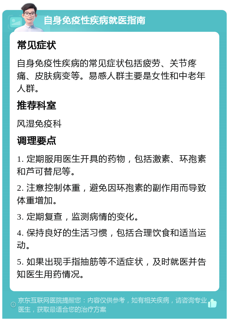 自身免疫性疾病就医指南 常见症状 自身免疫性疾病的常见症状包括疲劳、关节疼痛、皮肤病变等。易感人群主要是女性和中老年人群。 推荐科室 风湿免疫科 调理要点 1. 定期服用医生开具的药物，包括激素、环孢素和芦可替尼等。 2. 注意控制体重，避免因环孢素的副作用而导致体重增加。 3. 定期复查，监测病情的变化。 4. 保持良好的生活习惯，包括合理饮食和适当运动。 5. 如果出现手指抽筋等不适症状，及时就医并告知医生用药情况。