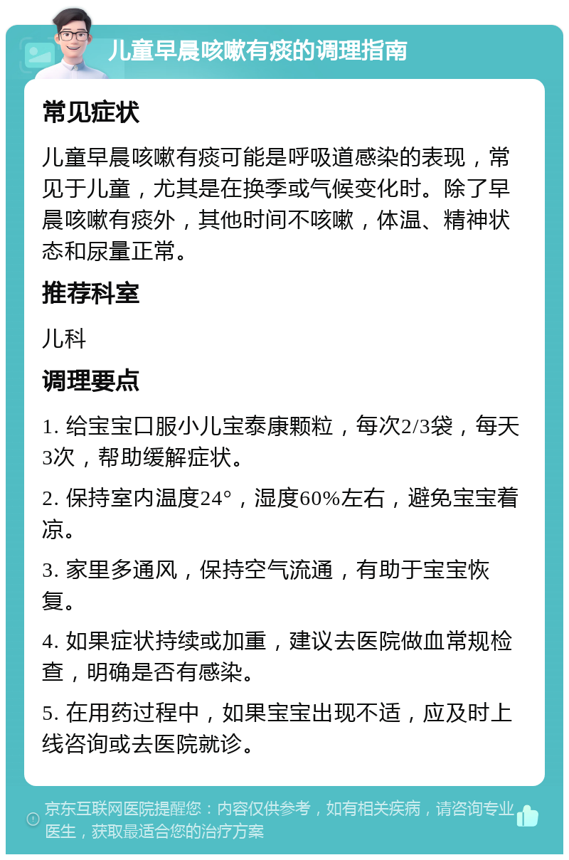 儿童早晨咳嗽有痰的调理指南 常见症状 儿童早晨咳嗽有痰可能是呼吸道感染的表现，常见于儿童，尤其是在换季或气候变化时。除了早晨咳嗽有痰外，其他时间不咳嗽，体温、精神状态和尿量正常。 推荐科室 儿科 调理要点 1. 给宝宝口服小儿宝泰康颗粒，每次2/3袋，每天3次，帮助缓解症状。 2. 保持室内温度24°，湿度60%左右，避免宝宝着凉。 3. 家里多通风，保持空气流通，有助于宝宝恢复。 4. 如果症状持续或加重，建议去医院做血常规检查，明确是否有感染。 5. 在用药过程中，如果宝宝出现不适，应及时上线咨询或去医院就诊。