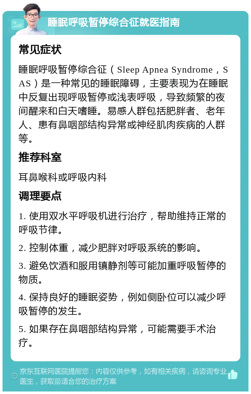 睡眠呼吸暂停综合征就医指南 常见症状 睡眠呼吸暂停综合征（Sleep Apnea Syndrome，SAS）是一种常见的睡眠障碍，主要表现为在睡眠中反复出现呼吸暂停或浅表呼吸，导致频繁的夜间醒来和白天嗜睡。易感人群包括肥胖者、老年人、患有鼻咽部结构异常或神经肌肉疾病的人群等。 推荐科室 耳鼻喉科或呼吸内科 调理要点 1. 使用双水平呼吸机进行治疗，帮助维持正常的呼吸节律。 2. 控制体重，减少肥胖对呼吸系统的影响。 3. 避免饮酒和服用镇静剂等可能加重呼吸暂停的物质。 4. 保持良好的睡眠姿势，例如侧卧位可以减少呼吸暂停的发生。 5. 如果存在鼻咽部结构异常，可能需要手术治疗。