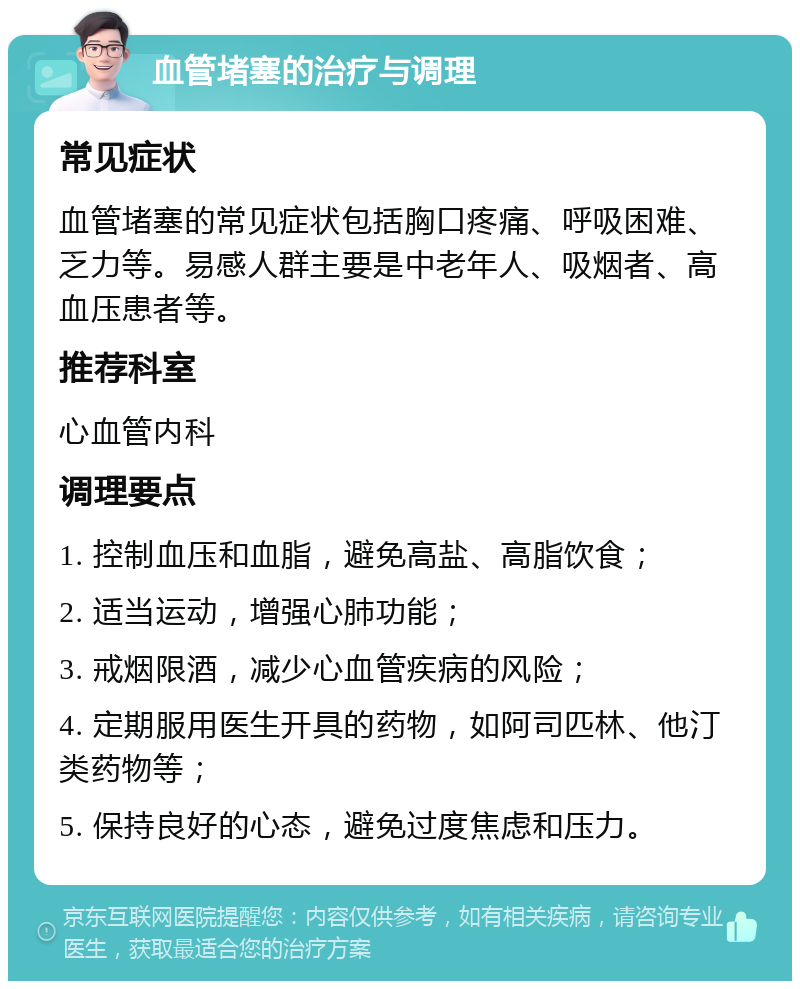 血管堵塞的治疗与调理 常见症状 血管堵塞的常见症状包括胸口疼痛、呼吸困难、乏力等。易感人群主要是中老年人、吸烟者、高血压患者等。 推荐科室 心血管内科 调理要点 1. 控制血压和血脂，避免高盐、高脂饮食； 2. 适当运动，增强心肺功能； 3. 戒烟限酒，减少心血管疾病的风险； 4. 定期服用医生开具的药物，如阿司匹林、他汀类药物等； 5. 保持良好的心态，避免过度焦虑和压力。