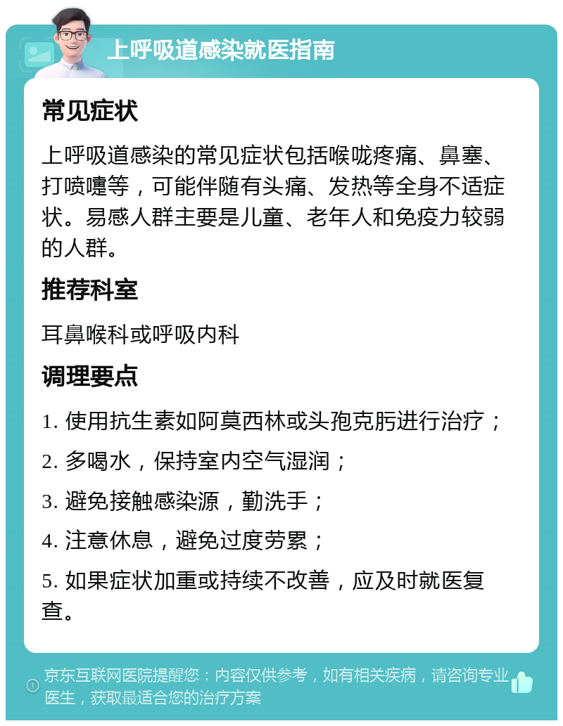 上呼吸道感染就医指南 常见症状 上呼吸道感染的常见症状包括喉咙疼痛、鼻塞、打喷嚏等，可能伴随有头痛、发热等全身不适症状。易感人群主要是儿童、老年人和免疫力较弱的人群。 推荐科室 耳鼻喉科或呼吸内科 调理要点 1. 使用抗生素如阿莫西林或头孢克肟进行治疗； 2. 多喝水，保持室内空气湿润； 3. 避免接触感染源，勤洗手； 4. 注意休息，避免过度劳累； 5. 如果症状加重或持续不改善，应及时就医复查。