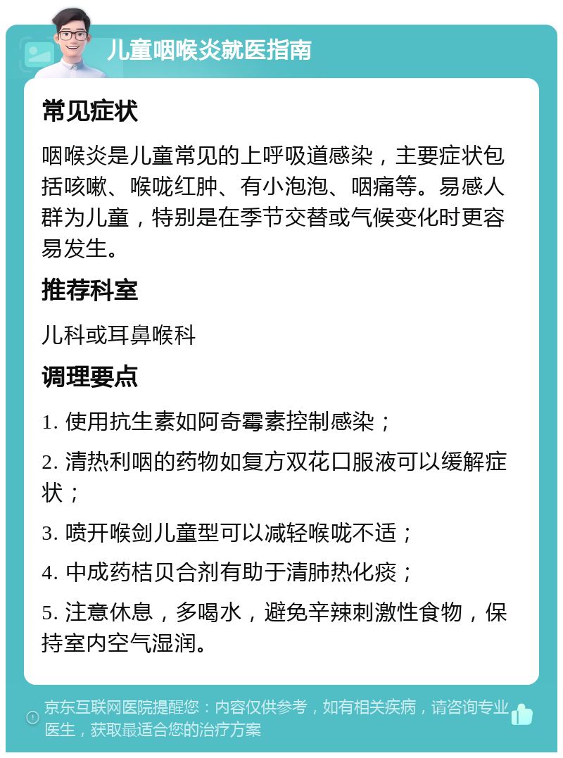 儿童咽喉炎就医指南 常见症状 咽喉炎是儿童常见的上呼吸道感染，主要症状包括咳嗽、喉咙红肿、有小泡泡、咽痛等。易感人群为儿童，特别是在季节交替或气候变化时更容易发生。 推荐科室 儿科或耳鼻喉科 调理要点 1. 使用抗生素如阿奇霉素控制感染； 2. 清热利咽的药物如复方双花口服液可以缓解症状； 3. 喷开喉剑儿童型可以减轻喉咙不适； 4. 中成药桔贝合剂有助于清肺热化痰； 5. 注意休息，多喝水，避免辛辣刺激性食物，保持室内空气湿润。