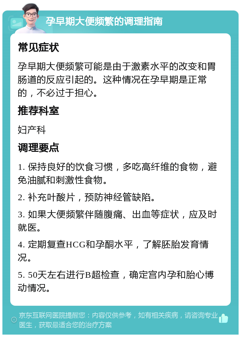 孕早期大便频繁的调理指南 常见症状 孕早期大便频繁可能是由于激素水平的改变和胃肠道的反应引起的。这种情况在孕早期是正常的，不必过于担心。 推荐科室 妇产科 调理要点 1. 保持良好的饮食习惯，多吃高纤维的食物，避免油腻和刺激性食物。 2. 补充叶酸片，预防神经管缺陷。 3. 如果大便频繁伴随腹痛、出血等症状，应及时就医。 4. 定期复查HCG和孕酮水平，了解胚胎发育情况。 5. 50天左右进行B超检查，确定宫内孕和胎心博动情况。