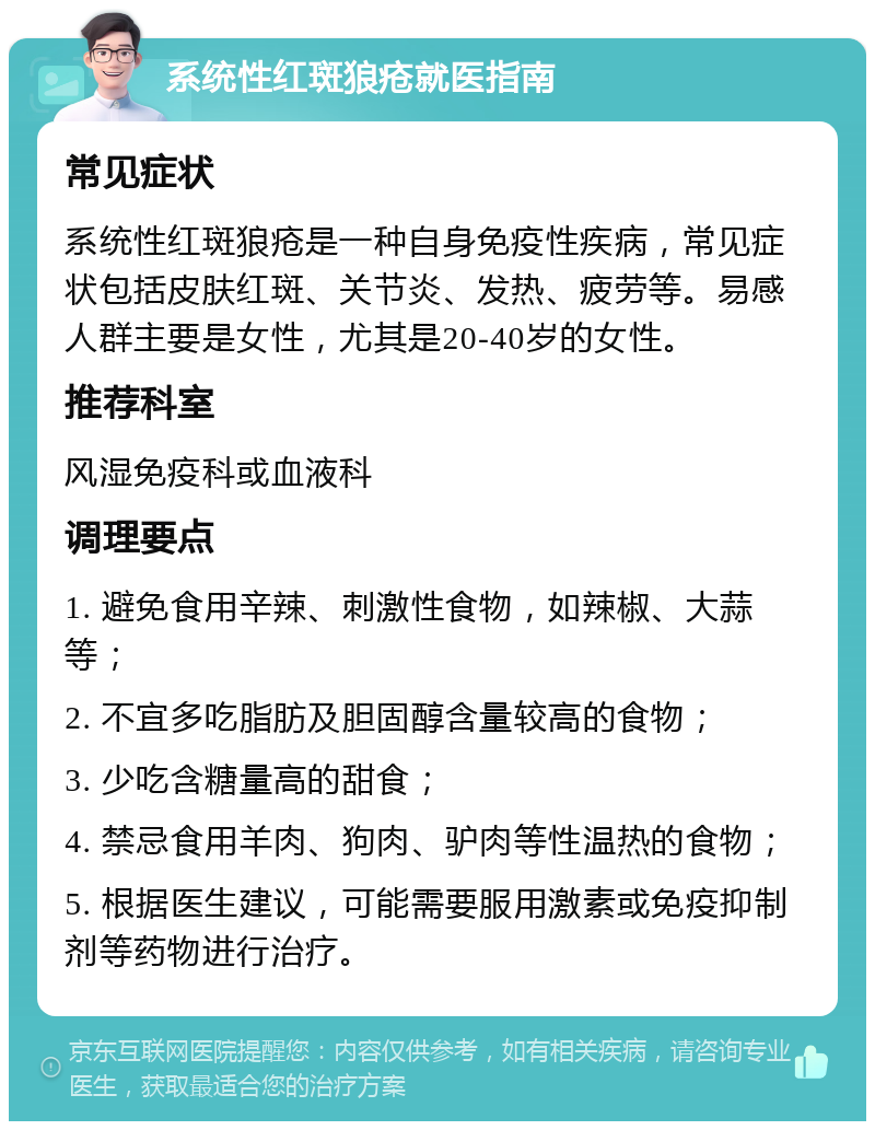 系统性红斑狼疮就医指南 常见症状 系统性红斑狼疮是一种自身免疫性疾病，常见症状包括皮肤红斑、关节炎、发热、疲劳等。易感人群主要是女性，尤其是20-40岁的女性。 推荐科室 风湿免疫科或血液科 调理要点 1. 避免食用辛辣、刺激性食物，如辣椒、大蒜等； 2. 不宜多吃脂肪及胆固醇含量较高的食物； 3. 少吃含糖量高的甜食； 4. 禁忌食用羊肉、狗肉、驴肉等性温热的食物； 5. 根据医生建议，可能需要服用激素或免疫抑制剂等药物进行治疗。