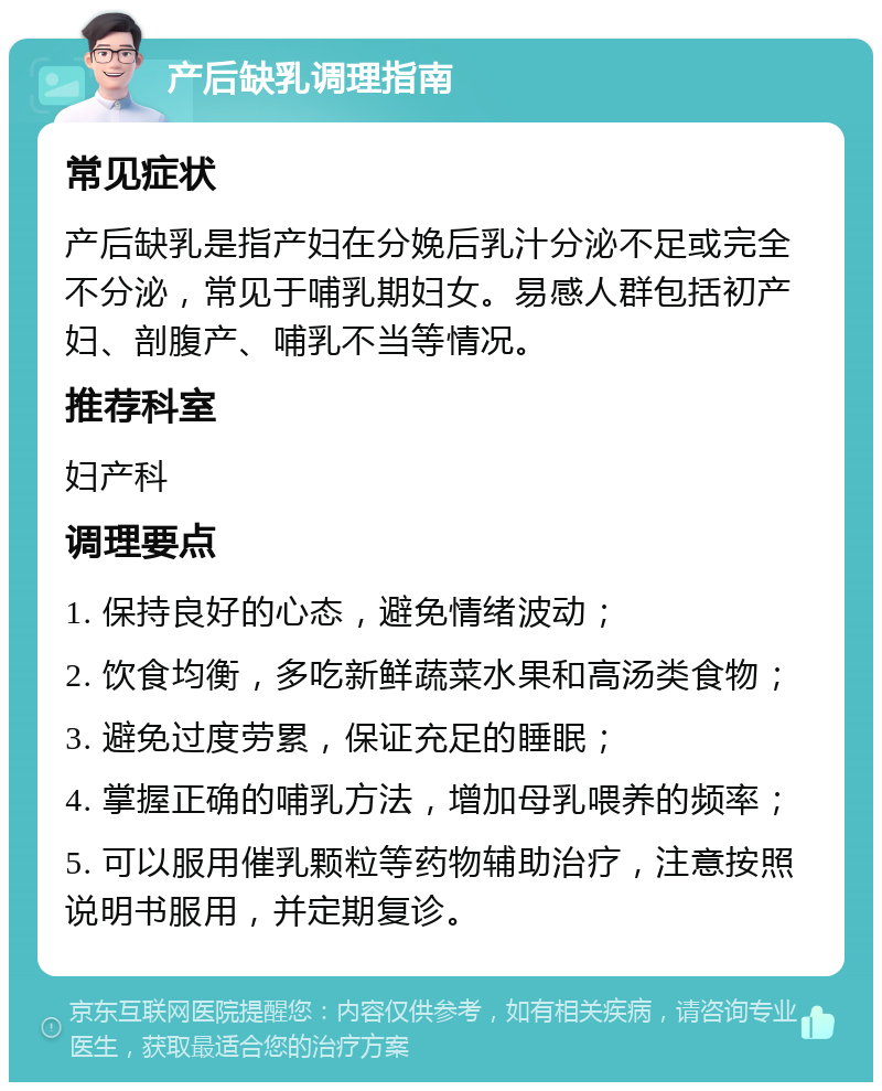 产后缺乳调理指南 常见症状 产后缺乳是指产妇在分娩后乳汁分泌不足或完全不分泌，常见于哺乳期妇女。易感人群包括初产妇、剖腹产、哺乳不当等情况。 推荐科室 妇产科 调理要点 1. 保持良好的心态，避免情绪波动； 2. 饮食均衡，多吃新鲜蔬菜水果和高汤类食物； 3. 避免过度劳累，保证充足的睡眠； 4. 掌握正确的哺乳方法，增加母乳喂养的频率； 5. 可以服用催乳颗粒等药物辅助治疗，注意按照说明书服用，并定期复诊。