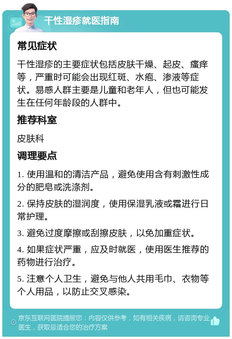 干性湿疹就医指南 常见症状 干性湿疹的主要症状包括皮肤干燥、起皮、瘙痒等，严重时可能会出现红斑、水疱、渗液等症状。易感人群主要是儿童和老年人，但也可能发生在任何年龄段的人群中。 推荐科室 皮肤科 调理要点 1. 使用温和的清洁产品，避免使用含有刺激性成分的肥皂或洗涤剂。 2. 保持皮肤的湿润度，使用保湿乳液或霜进行日常护理。 3. 避免过度摩擦或刮擦皮肤，以免加重症状。 4. 如果症状严重，应及时就医，使用医生推荐的药物进行治疗。 5. 注意个人卫生，避免与他人共用毛巾、衣物等个人用品，以防止交叉感染。