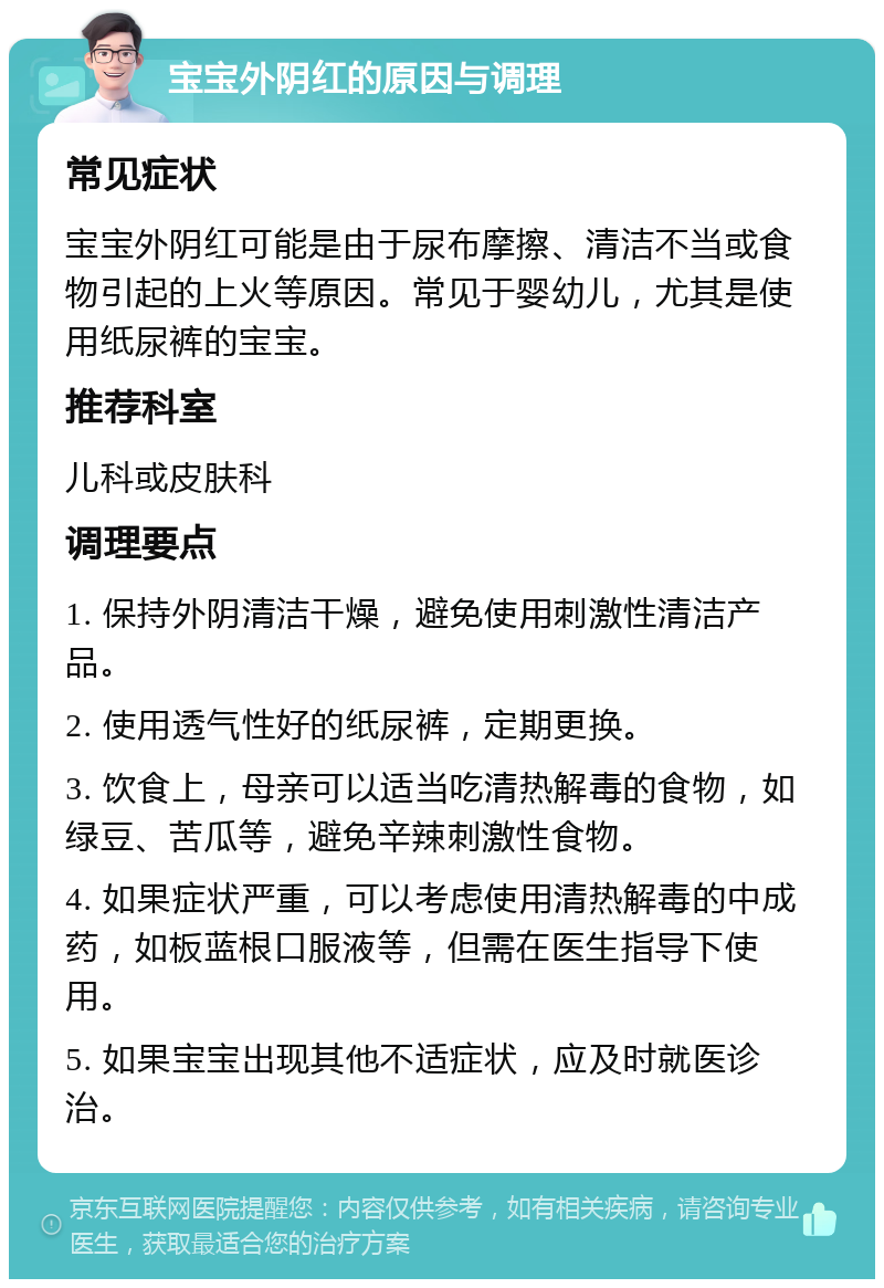 宝宝外阴红的原因与调理 常见症状 宝宝外阴红可能是由于尿布摩擦、清洁不当或食物引起的上火等原因。常见于婴幼儿，尤其是使用纸尿裤的宝宝。 推荐科室 儿科或皮肤科 调理要点 1. 保持外阴清洁干燥，避免使用刺激性清洁产品。 2. 使用透气性好的纸尿裤，定期更换。 3. 饮食上，母亲可以适当吃清热解毒的食物，如绿豆、苦瓜等，避免辛辣刺激性食物。 4. 如果症状严重，可以考虑使用清热解毒的中成药，如板蓝根口服液等，但需在医生指导下使用。 5. 如果宝宝出现其他不适症状，应及时就医诊治。