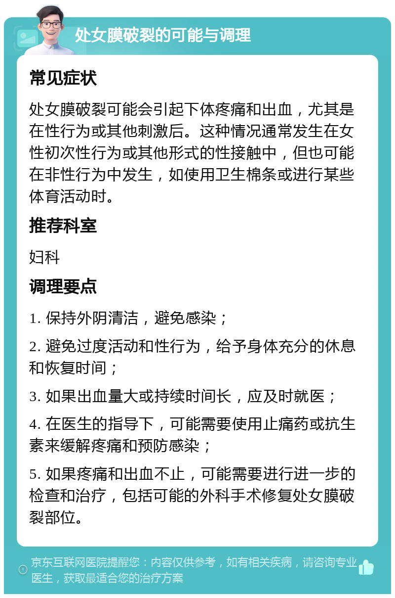 处女膜破裂的可能与调理 常见症状 处女膜破裂可能会引起下体疼痛和出血，尤其是在性行为或其他刺激后。这种情况通常发生在女性初次性行为或其他形式的性接触中，但也可能在非性行为中发生，如使用卫生棉条或进行某些体育活动时。 推荐科室 妇科 调理要点 1. 保持外阴清洁，避免感染； 2. 避免过度活动和性行为，给予身体充分的休息和恢复时间； 3. 如果出血量大或持续时间长，应及时就医； 4. 在医生的指导下，可能需要使用止痛药或抗生素来缓解疼痛和预防感染； 5. 如果疼痛和出血不止，可能需要进行进一步的检查和治疗，包括可能的外科手术修复处女膜破裂部位。