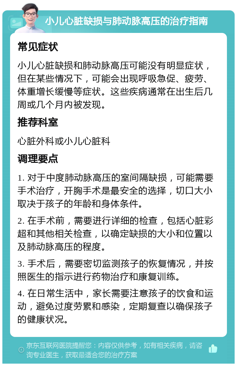 小儿心脏缺损与肺动脉高压的治疗指南 常见症状 小儿心脏缺损和肺动脉高压可能没有明显症状，但在某些情况下，可能会出现呼吸急促、疲劳、体重增长缓慢等症状。这些疾病通常在出生后几周或几个月内被发现。 推荐科室 心脏外科或小儿心脏科 调理要点 1. 对于中度肺动脉高压的室间隔缺损，可能需要手术治疗，开胸手术是最安全的选择，切口大小取决于孩子的年龄和身体条件。 2. 在手术前，需要进行详细的检查，包括心脏彩超和其他相关检查，以确定缺损的大小和位置以及肺动脉高压的程度。 3. 手术后，需要密切监测孩子的恢复情况，并按照医生的指示进行药物治疗和康复训练。 4. 在日常生活中，家长需要注意孩子的饮食和运动，避免过度劳累和感染，定期复查以确保孩子的健康状况。