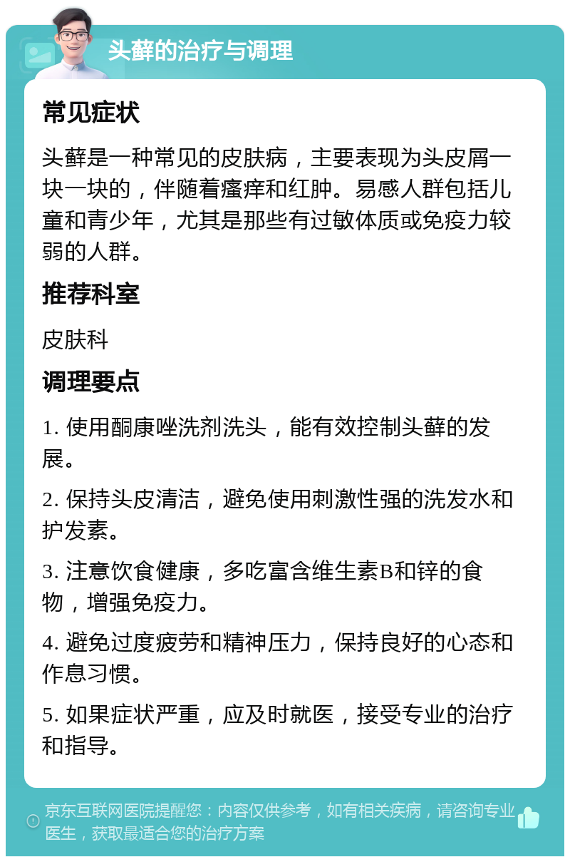 头藓的治疗与调理 常见症状 头藓是一种常见的皮肤病，主要表现为头皮屑一块一块的，伴随着瘙痒和红肿。易感人群包括儿童和青少年，尤其是那些有过敏体质或免疫力较弱的人群。 推荐科室 皮肤科 调理要点 1. 使用酮康唑洗剂洗头，能有效控制头藓的发展。 2. 保持头皮清洁，避免使用刺激性强的洗发水和护发素。 3. 注意饮食健康，多吃富含维生素B和锌的食物，增强免疫力。 4. 避免过度疲劳和精神压力，保持良好的心态和作息习惯。 5. 如果症状严重，应及时就医，接受专业的治疗和指导。