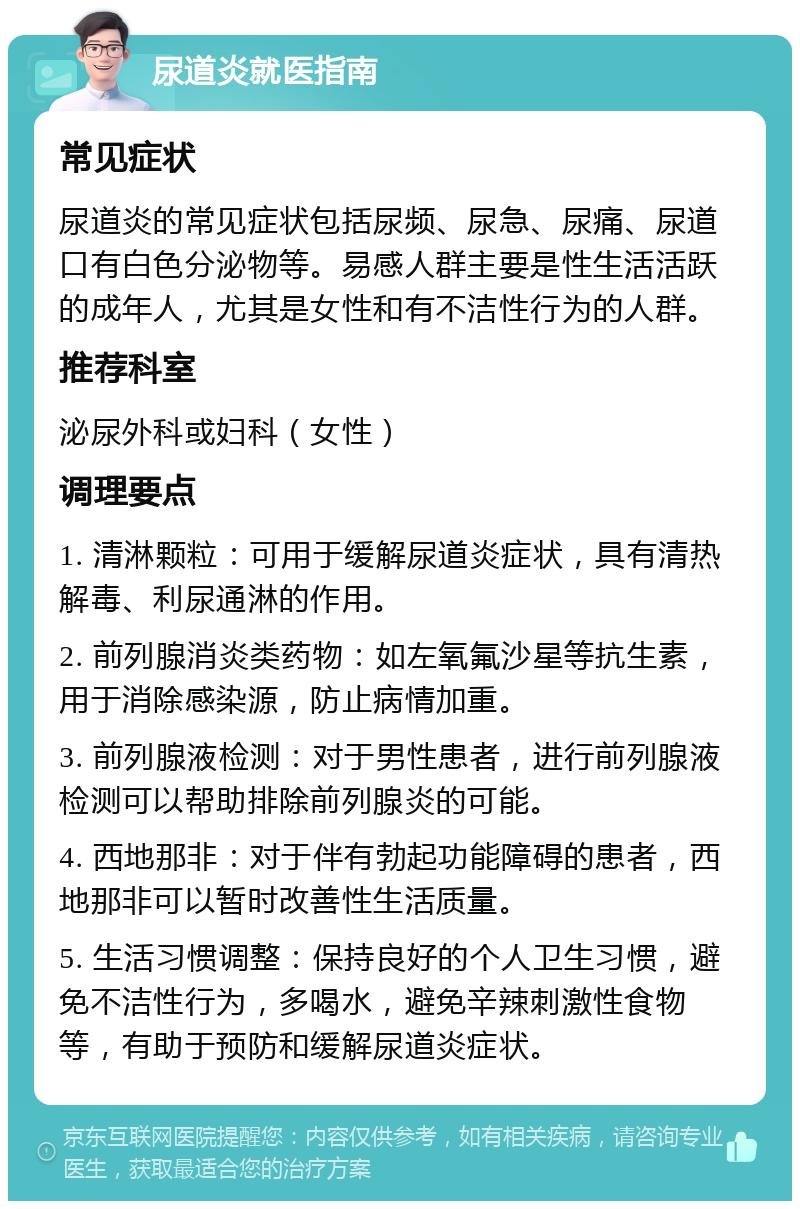 尿道炎就医指南 常见症状 尿道炎的常见症状包括尿频、尿急、尿痛、尿道口有白色分泌物等。易感人群主要是性生活活跃的成年人，尤其是女性和有不洁性行为的人群。 推荐科室 泌尿外科或妇科（女性） 调理要点 1. 清淋颗粒：可用于缓解尿道炎症状，具有清热解毒、利尿通淋的作用。 2. 前列腺消炎类药物：如左氧氟沙星等抗生素，用于消除感染源，防止病情加重。 3. 前列腺液检测：对于男性患者，进行前列腺液检测可以帮助排除前列腺炎的可能。 4. 西地那非：对于伴有勃起功能障碍的患者，西地那非可以暂时改善性生活质量。 5. 生活习惯调整：保持良好的个人卫生习惯，避免不洁性行为，多喝水，避免辛辣刺激性食物等，有助于预防和缓解尿道炎症状。