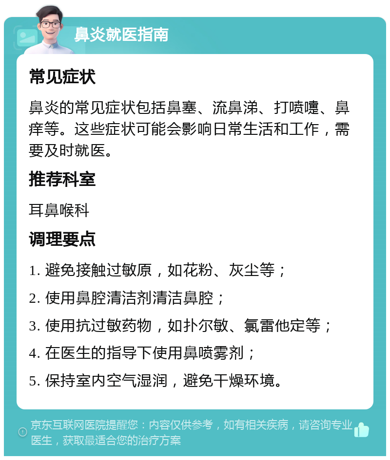 鼻炎就医指南 常见症状 鼻炎的常见症状包括鼻塞、流鼻涕、打喷嚏、鼻痒等。这些症状可能会影响日常生活和工作，需要及时就医。 推荐科室 耳鼻喉科 调理要点 1. 避免接触过敏原，如花粉、灰尘等； 2. 使用鼻腔清洁剂清洁鼻腔； 3. 使用抗过敏药物，如扑尔敏、氯雷他定等； 4. 在医生的指导下使用鼻喷雾剂； 5. 保持室内空气湿润，避免干燥环境。