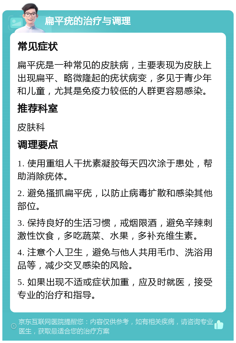 扁平疣的治疗与调理 常见症状 扁平疣是一种常见的皮肤病，主要表现为皮肤上出现扁平、略微隆起的疣状病变，多见于青少年和儿童，尤其是免疫力较低的人群更容易感染。 推荐科室 皮肤科 调理要点 1. 使用重组人干扰素凝胶每天四次涂于患处，帮助消除疣体。 2. 避免搔抓扁平疣，以防止病毒扩散和感染其他部位。 3. 保持良好的生活习惯，戒烟限酒，避免辛辣刺激性饮食，多吃蔬菜、水果，多补充维生素。 4. 注意个人卫生，避免与他人共用毛巾、洗浴用品等，减少交叉感染的风险。 5. 如果出现不适或症状加重，应及时就医，接受专业的治疗和指导。