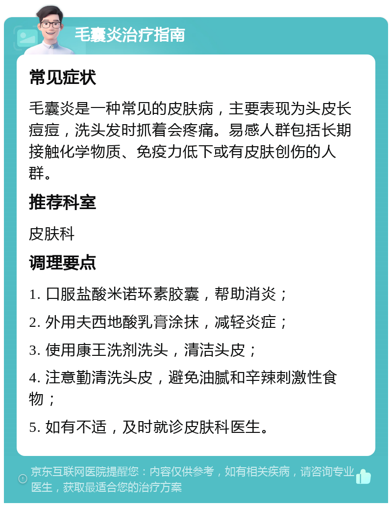 毛囊炎治疗指南 常见症状 毛囊炎是一种常见的皮肤病，主要表现为头皮长痘痘，洗头发时抓着会疼痛。易感人群包括长期接触化学物质、免疫力低下或有皮肤创伤的人群。 推荐科室 皮肤科 调理要点 1. 口服盐酸米诺环素胶囊，帮助消炎； 2. 外用夫西地酸乳膏涂抹，减轻炎症； 3. 使用康王洗剂洗头，清洁头皮； 4. 注意勤清洗头皮，避免油腻和辛辣刺激性食物； 5. 如有不适，及时就诊皮肤科医生。