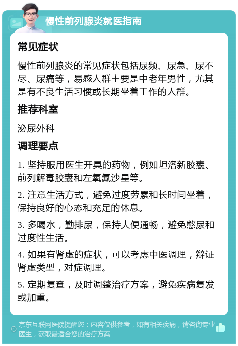 慢性前列腺炎就医指南 常见症状 慢性前列腺炎的常见症状包括尿频、尿急、尿不尽、尿痛等，易感人群主要是中老年男性，尤其是有不良生活习惯或长期坐着工作的人群。 推荐科室 泌尿外科 调理要点 1. 坚持服用医生开具的药物，例如坦洛新胶囊、前列解毒胶囊和左氧氟沙星等。 2. 注意生活方式，避免过度劳累和长时间坐着，保持良好的心态和充足的休息。 3. 多喝水，勤排尿，保持大便通畅，避免憋尿和过度性生活。 4. 如果有肾虚的症状，可以考虑中医调理，辩证肾虚类型，对症调理。 5. 定期复查，及时调整治疗方案，避免疾病复发或加重。