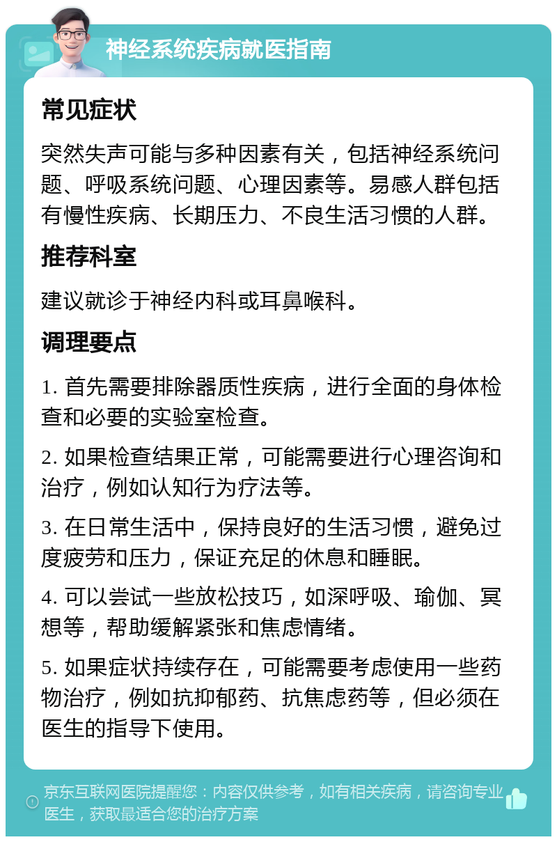 神经系统疾病就医指南 常见症状 突然失声可能与多种因素有关，包括神经系统问题、呼吸系统问题、心理因素等。易感人群包括有慢性疾病、长期压力、不良生活习惯的人群。 推荐科室 建议就诊于神经内科或耳鼻喉科。 调理要点 1. 首先需要排除器质性疾病，进行全面的身体检查和必要的实验室检查。 2. 如果检查结果正常，可能需要进行心理咨询和治疗，例如认知行为疗法等。 3. 在日常生活中，保持良好的生活习惯，避免过度疲劳和压力，保证充足的休息和睡眠。 4. 可以尝试一些放松技巧，如深呼吸、瑜伽、冥想等，帮助缓解紧张和焦虑情绪。 5. 如果症状持续存在，可能需要考虑使用一些药物治疗，例如抗抑郁药、抗焦虑药等，但必须在医生的指导下使用。