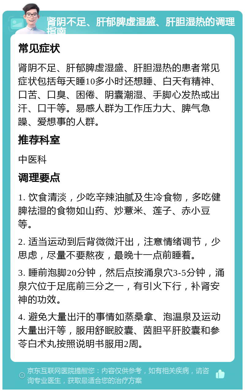 肾阴不足、肝郁脾虚湿盛、肝胆湿热的调理指南 常见症状 肾阴不足、肝郁脾虚湿盛、肝胆湿热的患者常见症状包括每天睡10多小时还想睡、白天有精神、口苦、口臭、困倦、阴囊潮湿、手脚心发热或出汗、口干等。易感人群为工作压力大、脾气急躁、爱想事的人群。 推荐科室 中医科 调理要点 1. 饮食清淡，少吃辛辣油腻及生冷食物，多吃健脾祛湿的食物如山药、炒薏米、莲子、赤小豆等。 2. 适当运动到后背微微汗出，注意情绪调节，少思虑，尽量不要熬夜，最晚十一点前睡着。 3. 睡前泡脚20分钟，然后点按涌泉穴3-5分钟，涌泉穴位于足底前三分之一，有引火下行，补肾安神的功效。 4. 避免大量出汗的事情如蒸桑拿、泡温泉及运动大量出汗等，服用舒眠胶囊、茵胆平肝胶囊和参苓白术丸按照说明书服用2周。