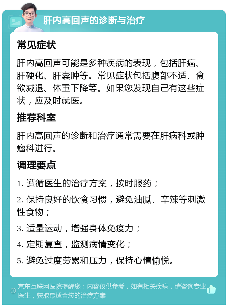 肝内高回声的诊断与治疗 常见症状 肝内高回声可能是多种疾病的表现，包括肝癌、肝硬化、肝囊肿等。常见症状包括腹部不适、食欲减退、体重下降等。如果您发现自己有这些症状，应及时就医。 推荐科室 肝内高回声的诊断和治疗通常需要在肝病科或肿瘤科进行。 调理要点 1. 遵循医生的治疗方案，按时服药； 2. 保持良好的饮食习惯，避免油腻、辛辣等刺激性食物； 3. 适量运动，增强身体免疫力； 4. 定期复查，监测病情变化； 5. 避免过度劳累和压力，保持心情愉悦。