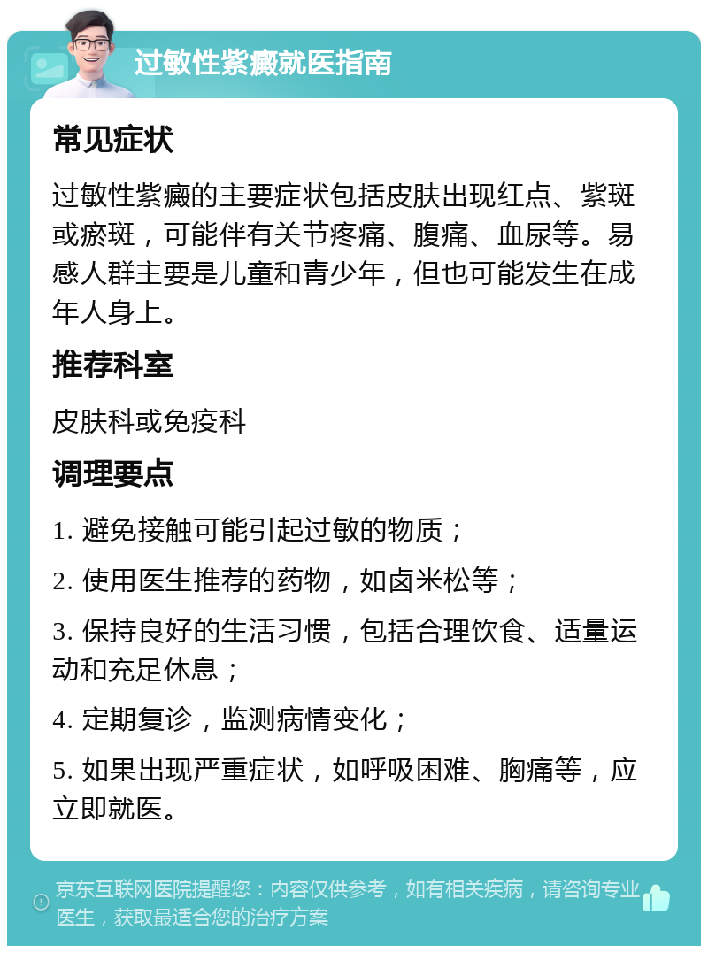 过敏性紫癜就医指南 常见症状 过敏性紫癜的主要症状包括皮肤出现红点、紫斑或瘀斑，可能伴有关节疼痛、腹痛、血尿等。易感人群主要是儿童和青少年，但也可能发生在成年人身上。 推荐科室 皮肤科或免疫科 调理要点 1. 避免接触可能引起过敏的物质； 2. 使用医生推荐的药物，如卤米松等； 3. 保持良好的生活习惯，包括合理饮食、适量运动和充足休息； 4. 定期复诊，监测病情变化； 5. 如果出现严重症状，如呼吸困难、胸痛等，应立即就医。