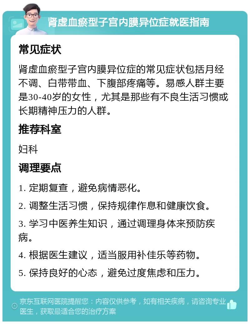 肾虚血瘀型子宫内膜异位症就医指南 常见症状 肾虚血瘀型子宫内膜异位症的常见症状包括月经不调、白带带血、下腹部疼痛等。易感人群主要是30-40岁的女性，尤其是那些有不良生活习惯或长期精神压力的人群。 推荐科室 妇科 调理要点 1. 定期复查，避免病情恶化。 2. 调整生活习惯，保持规律作息和健康饮食。 3. 学习中医养生知识，通过调理身体来预防疾病。 4. 根据医生建议，适当服用补佳乐等药物。 5. 保持良好的心态，避免过度焦虑和压力。