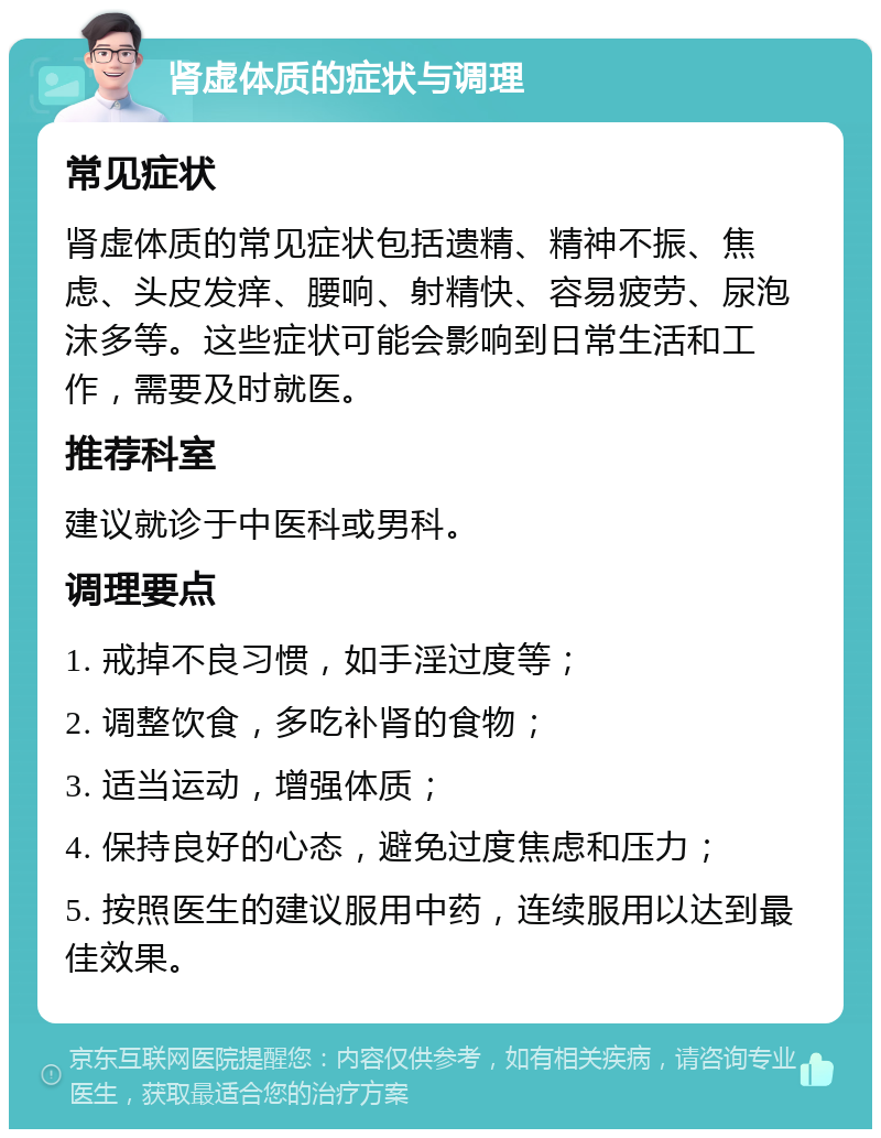 肾虚体质的症状与调理 常见症状 肾虚体质的常见症状包括遗精、精神不振、焦虑、头皮发痒、腰响、射精快、容易疲劳、尿泡沫多等。这些症状可能会影响到日常生活和工作，需要及时就医。 推荐科室 建议就诊于中医科或男科。 调理要点 1. 戒掉不良习惯，如手淫过度等； 2. 调整饮食，多吃补肾的食物； 3. 适当运动，增强体质； 4. 保持良好的心态，避免过度焦虑和压力； 5. 按照医生的建议服用中药，连续服用以达到最佳效果。