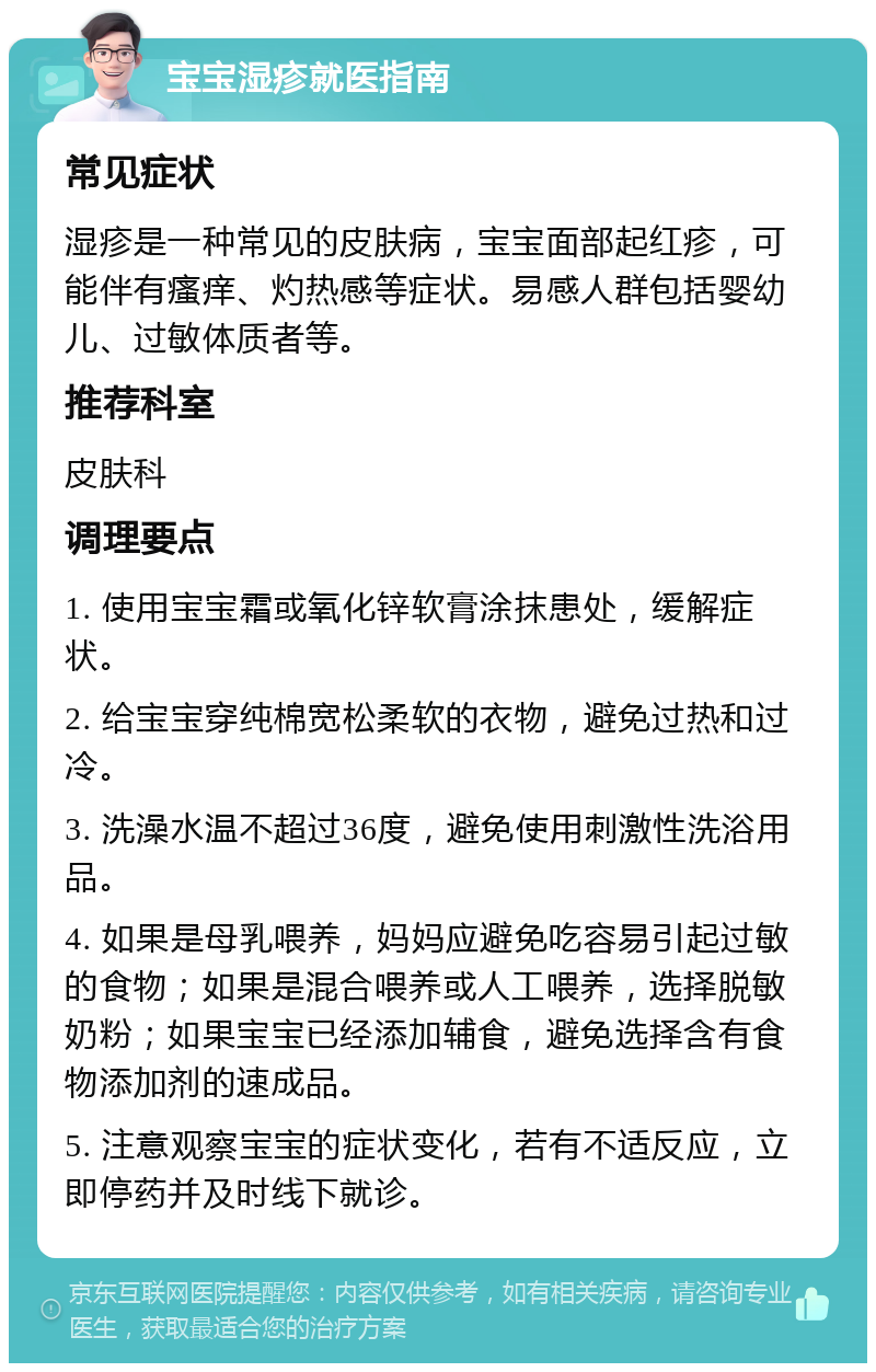 宝宝湿疹就医指南 常见症状 湿疹是一种常见的皮肤病，宝宝面部起红疹，可能伴有瘙痒、灼热感等症状。易感人群包括婴幼儿、过敏体质者等。 推荐科室 皮肤科 调理要点 1. 使用宝宝霜或氧化锌软膏涂抹患处，缓解症状。 2. 给宝宝穿纯棉宽松柔软的衣物，避免过热和过冷。 3. 洗澡水温不超过36度，避免使用刺激性洗浴用品。 4. 如果是母乳喂养，妈妈应避免吃容易引起过敏的食物；如果是混合喂养或人工喂养，选择脱敏奶粉；如果宝宝已经添加辅食，避免选择含有食物添加剂的速成品。 5. 注意观察宝宝的症状变化，若有不适反应，立即停药并及时线下就诊。