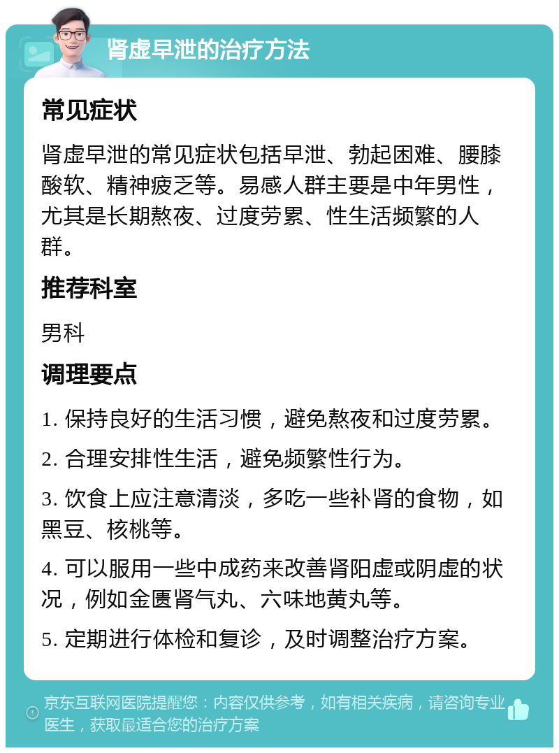 肾虚早泄的治疗方法 常见症状 肾虚早泄的常见症状包括早泄、勃起困难、腰膝酸软、精神疲乏等。易感人群主要是中年男性，尤其是长期熬夜、过度劳累、性生活频繁的人群。 推荐科室 男科 调理要点 1. 保持良好的生活习惯，避免熬夜和过度劳累。 2. 合理安排性生活，避免频繁性行为。 3. 饮食上应注意清淡，多吃一些补肾的食物，如黑豆、核桃等。 4. 可以服用一些中成药来改善肾阳虚或阴虚的状况，例如金匮肾气丸、六味地黄丸等。 5. 定期进行体检和复诊，及时调整治疗方案。