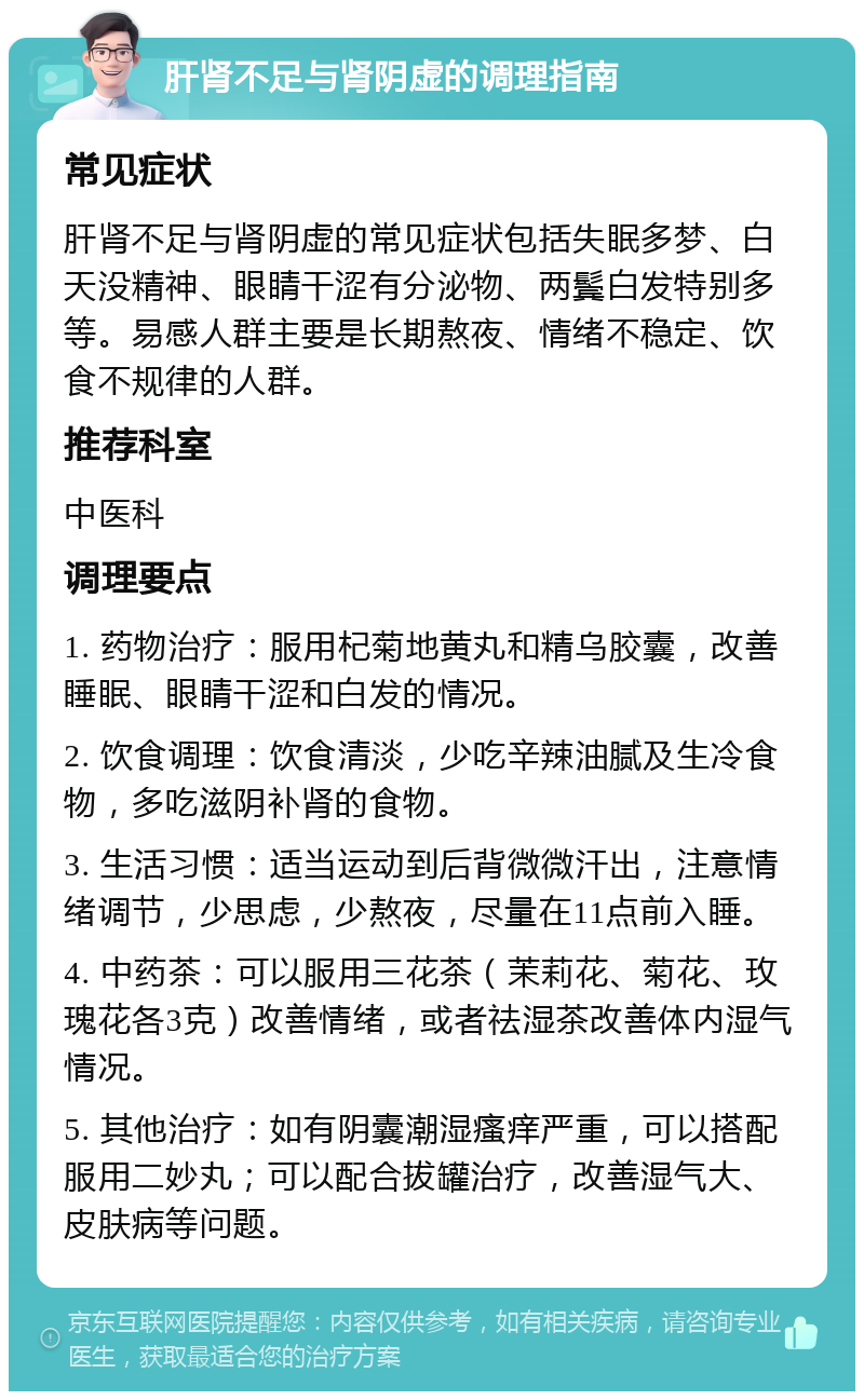 肝肾不足与肾阴虚的调理指南 常见症状 肝肾不足与肾阴虚的常见症状包括失眠多梦、白天没精神、眼睛干涩有分泌物、两鬓白发特别多等。易感人群主要是长期熬夜、情绪不稳定、饮食不规律的人群。 推荐科室 中医科 调理要点 1. 药物治疗：服用杞菊地黄丸和精乌胶囊，改善睡眠、眼睛干涩和白发的情况。 2. 饮食调理：饮食清淡，少吃辛辣油腻及生冷食物，多吃滋阴补肾的食物。 3. 生活习惯：适当运动到后背微微汗出，注意情绪调节，少思虑，少熬夜，尽量在11点前入睡。 4. 中药茶：可以服用三花茶（茉莉花、菊花、玫瑰花各3克）改善情绪，或者祛湿茶改善体内湿气情况。 5. 其他治疗：如有阴囊潮湿瘙痒严重，可以搭配服用二妙丸；可以配合拔罐治疗，改善湿气大、皮肤病等问题。