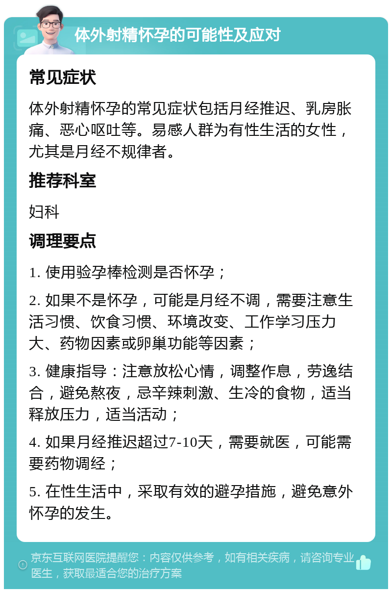 体外射精怀孕的可能性及应对 常见症状 体外射精怀孕的常见症状包括月经推迟、乳房胀痛、恶心呕吐等。易感人群为有性生活的女性，尤其是月经不规律者。 推荐科室 妇科 调理要点 1. 使用验孕棒检测是否怀孕； 2. 如果不是怀孕，可能是月经不调，需要注意生活习惯、饮食习惯、环境改变、工作学习压力大、药物因素或卵巢功能等因素； 3. 健康指导：注意放松心情，调整作息，劳逸结合，避免熬夜，忌辛辣刺激、生冷的食物，适当释放压力，适当活动； 4. 如果月经推迟超过7-10天，需要就医，可能需要药物调经； 5. 在性生活中，采取有效的避孕措施，避免意外怀孕的发生。