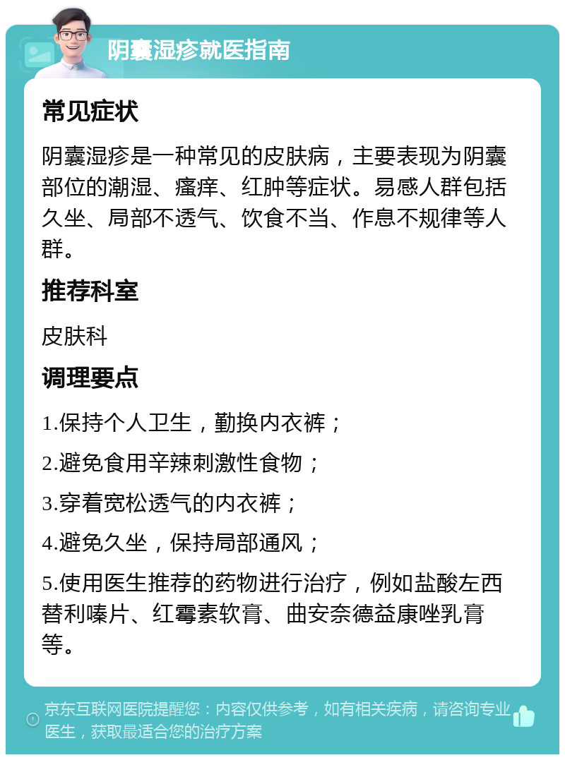 阴囊湿疹就医指南 常见症状 阴囊湿疹是一种常见的皮肤病，主要表现为阴囊部位的潮湿、瘙痒、红肿等症状。易感人群包括久坐、局部不透气、饮食不当、作息不规律等人群。 推荐科室 皮肤科 调理要点 1.保持个人卫生，勤换内衣裤； 2.避免食用辛辣刺激性食物； 3.穿着宽松透气的内衣裤； 4.避免久坐，保持局部通风； 5.使用医生推荐的药物进行治疗，例如盐酸左西替利嗪片、红霉素软膏、曲安奈德益康唑乳膏等。