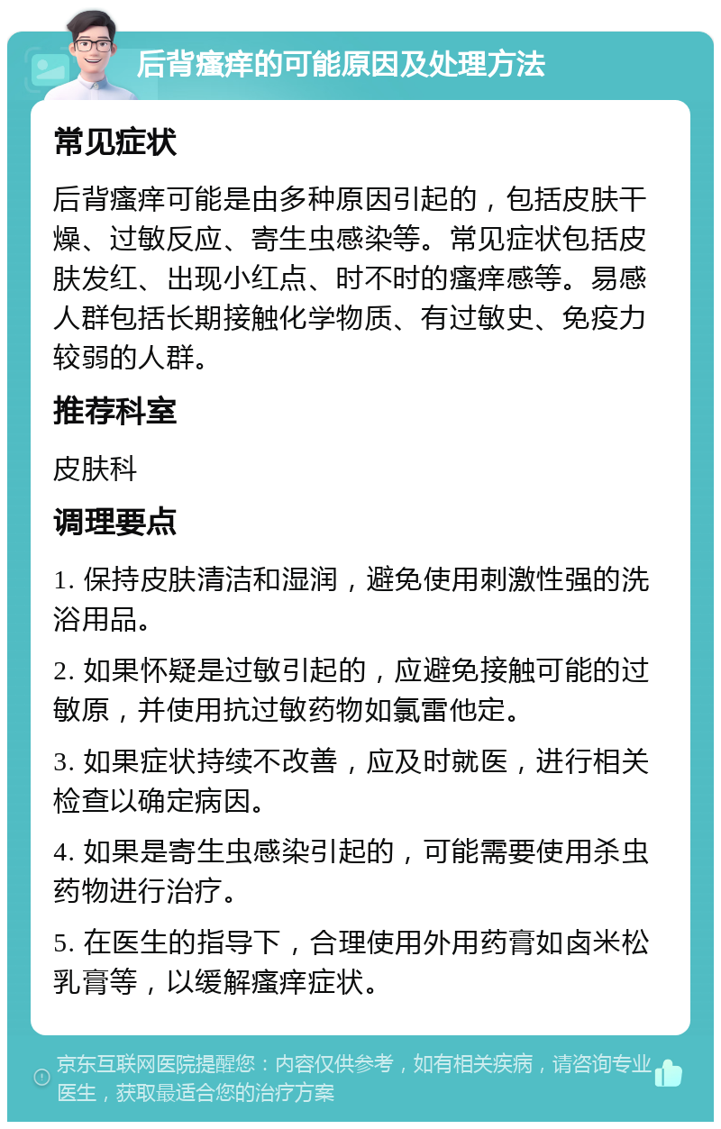 后背瘙痒的可能原因及处理方法 常见症状 后背瘙痒可能是由多种原因引起的，包括皮肤干燥、过敏反应、寄生虫感染等。常见症状包括皮肤发红、出现小红点、时不时的瘙痒感等。易感人群包括长期接触化学物质、有过敏史、免疫力较弱的人群。 推荐科室 皮肤科 调理要点 1. 保持皮肤清洁和湿润，避免使用刺激性强的洗浴用品。 2. 如果怀疑是过敏引起的，应避免接触可能的过敏原，并使用抗过敏药物如氯雷他定。 3. 如果症状持续不改善，应及时就医，进行相关检查以确定病因。 4. 如果是寄生虫感染引起的，可能需要使用杀虫药物进行治疗。 5. 在医生的指导下，合理使用外用药膏如卤米松乳膏等，以缓解瘙痒症状。