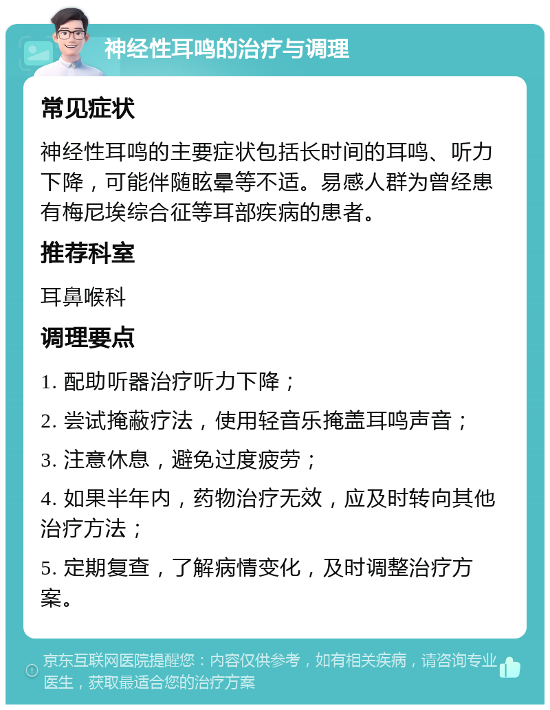 神经性耳鸣的治疗与调理 常见症状 神经性耳鸣的主要症状包括长时间的耳鸣、听力下降，可能伴随眩晕等不适。易感人群为曾经患有梅尼埃综合征等耳部疾病的患者。 推荐科室 耳鼻喉科 调理要点 1. 配助听器治疗听力下降； 2. 尝试掩蔽疗法，使用轻音乐掩盖耳鸣声音； 3. 注意休息，避免过度疲劳； 4. 如果半年内，药物治疗无效，应及时转向其他治疗方法； 5. 定期复查，了解病情变化，及时调整治疗方案。