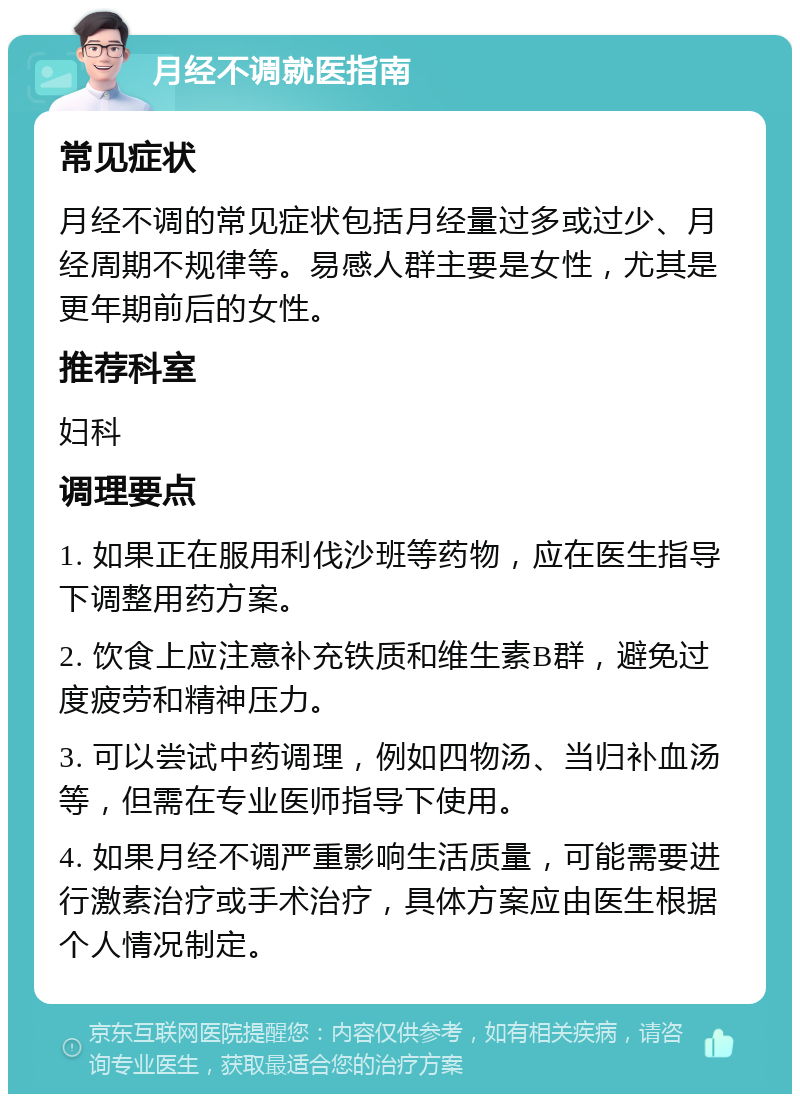 月经不调就医指南 常见症状 月经不调的常见症状包括月经量过多或过少、月经周期不规律等。易感人群主要是女性，尤其是更年期前后的女性。 推荐科室 妇科 调理要点 1. 如果正在服用利伐沙班等药物，应在医生指导下调整用药方案。 2. 饮食上应注意补充铁质和维生素B群，避免过度疲劳和精神压力。 3. 可以尝试中药调理，例如四物汤、当归补血汤等，但需在专业医师指导下使用。 4. 如果月经不调严重影响生活质量，可能需要进行激素治疗或手术治疗，具体方案应由医生根据个人情况制定。