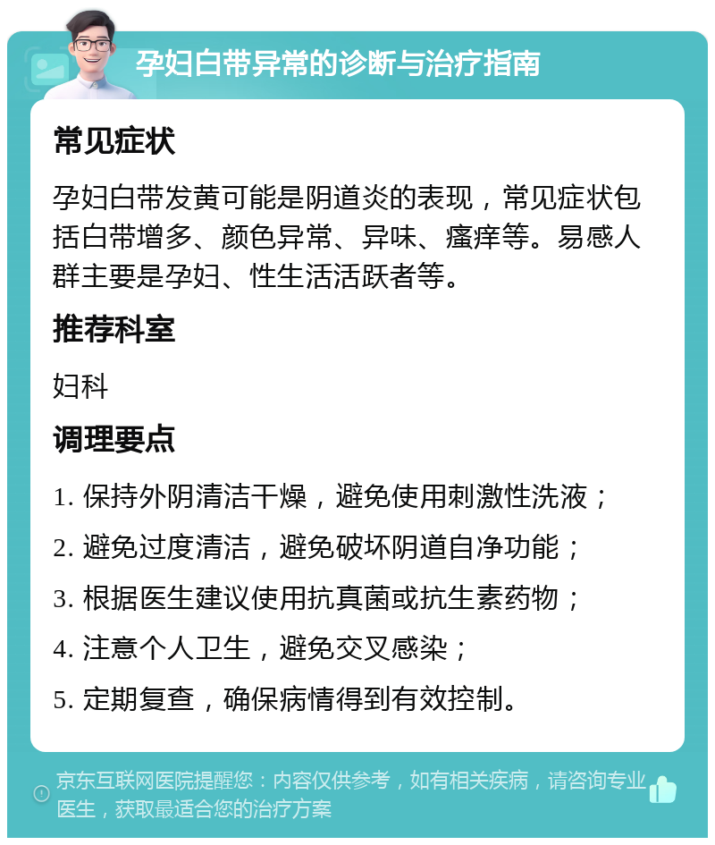 孕妇白带异常的诊断与治疗指南 常见症状 孕妇白带发黄可能是阴道炎的表现，常见症状包括白带增多、颜色异常、异味、瘙痒等。易感人群主要是孕妇、性生活活跃者等。 推荐科室 妇科 调理要点 1. 保持外阴清洁干燥，避免使用刺激性洗液； 2. 避免过度清洁，避免破坏阴道自净功能； 3. 根据医生建议使用抗真菌或抗生素药物； 4. 注意个人卫生，避免交叉感染； 5. 定期复查，确保病情得到有效控制。