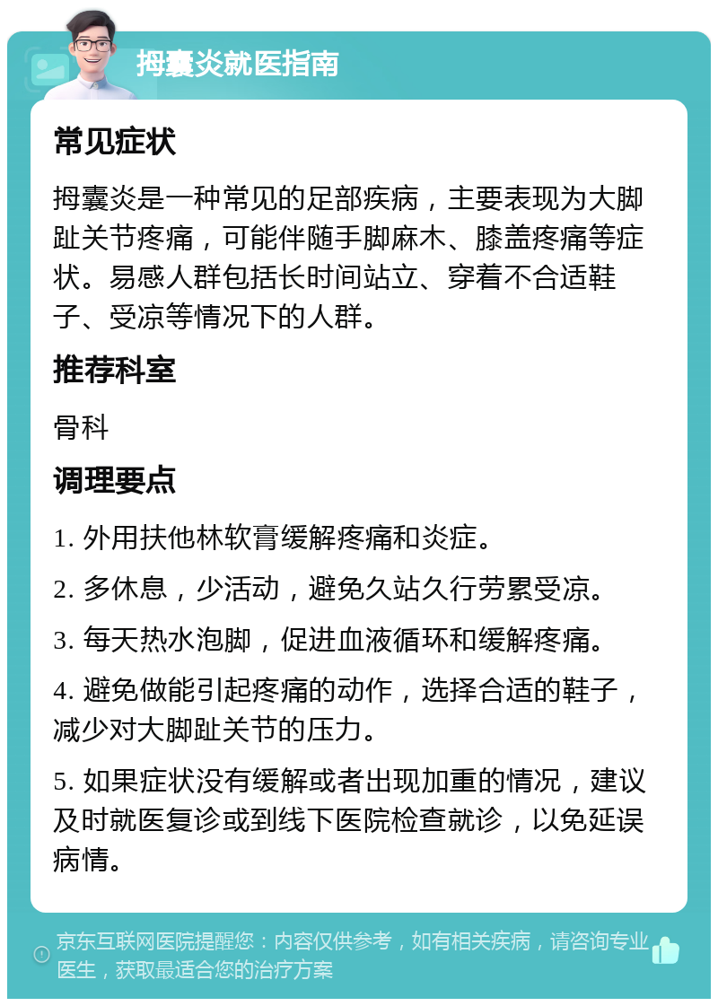 拇囊炎就医指南 常见症状 拇囊炎是一种常见的足部疾病，主要表现为大脚趾关节疼痛，可能伴随手脚麻木、膝盖疼痛等症状。易感人群包括长时间站立、穿着不合适鞋子、受凉等情况下的人群。 推荐科室 骨科 调理要点 1. 外用扶他林软膏缓解疼痛和炎症。 2. 多休息，少活动，避免久站久行劳累受凉。 3. 每天热水泡脚，促进血液循环和缓解疼痛。 4. 避免做能引起疼痛的动作，选择合适的鞋子，减少对大脚趾关节的压力。 5. 如果症状没有缓解或者出现加重的情况，建议及时就医复诊或到线下医院检查就诊，以免延误病情。