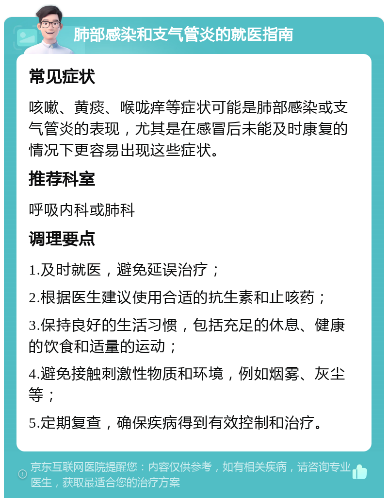 肺部感染和支气管炎的就医指南 常见症状 咳嗽、黄痰、喉咙痒等症状可能是肺部感染或支气管炎的表现，尤其是在感冒后未能及时康复的情况下更容易出现这些症状。 推荐科室 呼吸内科或肺科 调理要点 1.及时就医，避免延误治疗； 2.根据医生建议使用合适的抗生素和止咳药； 3.保持良好的生活习惯，包括充足的休息、健康的饮食和适量的运动； 4.避免接触刺激性物质和环境，例如烟雾、灰尘等； 5.定期复查，确保疾病得到有效控制和治疗。