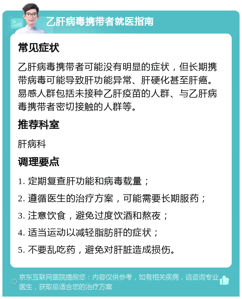 乙肝病毒携带者就医指南 常见症状 乙肝病毒携带者可能没有明显的症状，但长期携带病毒可能导致肝功能异常、肝硬化甚至肝癌。易感人群包括未接种乙肝疫苗的人群、与乙肝病毒携带者密切接触的人群等。 推荐科室 肝病科 调理要点 1. 定期复查肝功能和病毒载量； 2. 遵循医生的治疗方案，可能需要长期服药； 3. 注意饮食，避免过度饮酒和熬夜； 4. 适当运动以减轻脂肪肝的症状； 5. 不要乱吃药，避免对肝脏造成损伤。