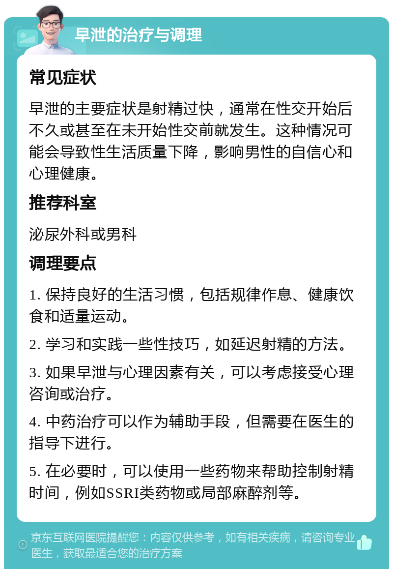 早泄的治疗与调理 常见症状 早泄的主要症状是射精过快，通常在性交开始后不久或甚至在未开始性交前就发生。这种情况可能会导致性生活质量下降，影响男性的自信心和心理健康。 推荐科室 泌尿外科或男科 调理要点 1. 保持良好的生活习惯，包括规律作息、健康饮食和适量运动。 2. 学习和实践一些性技巧，如延迟射精的方法。 3. 如果早泄与心理因素有关，可以考虑接受心理咨询或治疗。 4. 中药治疗可以作为辅助手段，但需要在医生的指导下进行。 5. 在必要时，可以使用一些药物来帮助控制射精时间，例如SSRI类药物或局部麻醉剂等。