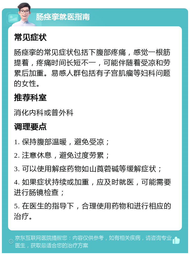 肠痉挛就医指南 常见症状 肠痉挛的常见症状包括下腹部疼痛，感觉一根筋提着，疼痛时间长短不一，可能伴随着受凉和劳累后加重。易感人群包括有子宫肌瘤等妇科问题的女性。 推荐科室 消化内科或普外科 调理要点 1. 保持腹部温暖，避免受凉； 2. 注意休息，避免过度劳累； 3. 可以使用解痉药物如山莨菪碱等缓解症状； 4. 如果症状持续或加重，应及时就医，可能需要进行肠镜检查； 5. 在医生的指导下，合理使用药物和进行相应的治疗。