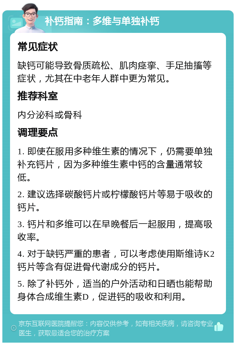 补钙指南：多维与单独补钙 常见症状 缺钙可能导致骨质疏松、肌肉痉挛、手足抽搐等症状，尤其在中老年人群中更为常见。 推荐科室 内分泌科或骨科 调理要点 1. 即使在服用多种维生素的情况下，仍需要单独补充钙片，因为多种维生素中钙的含量通常较低。 2. 建议选择碳酸钙片或柠檬酸钙片等易于吸收的钙片。 3. 钙片和多维可以在早晚餐后一起服用，提高吸收率。 4. 对于缺钙严重的患者，可以考虑使用斯维诗K2钙片等含有促进骨代谢成分的钙片。 5. 除了补钙外，适当的户外活动和日晒也能帮助身体合成维生素D，促进钙的吸收和利用。