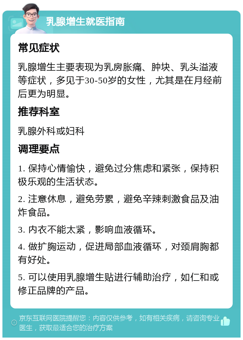 乳腺增生就医指南 常见症状 乳腺增生主要表现为乳房胀痛、肿块、乳头溢液等症状，多见于30-50岁的女性，尤其是在月经前后更为明显。 推荐科室 乳腺外科或妇科 调理要点 1. 保持心情愉快，避免过分焦虑和紧张，保持积极乐观的生活状态。 2. 注意休息，避免劳累，避免辛辣刺激食品及油炸食品。 3. 内衣不能太紧，影响血液循环。 4. 做扩胸运动，促进局部血液循环，对颈肩胸都有好处。 5. 可以使用乳腺增生贴进行辅助治疗，如仁和或修正品牌的产品。