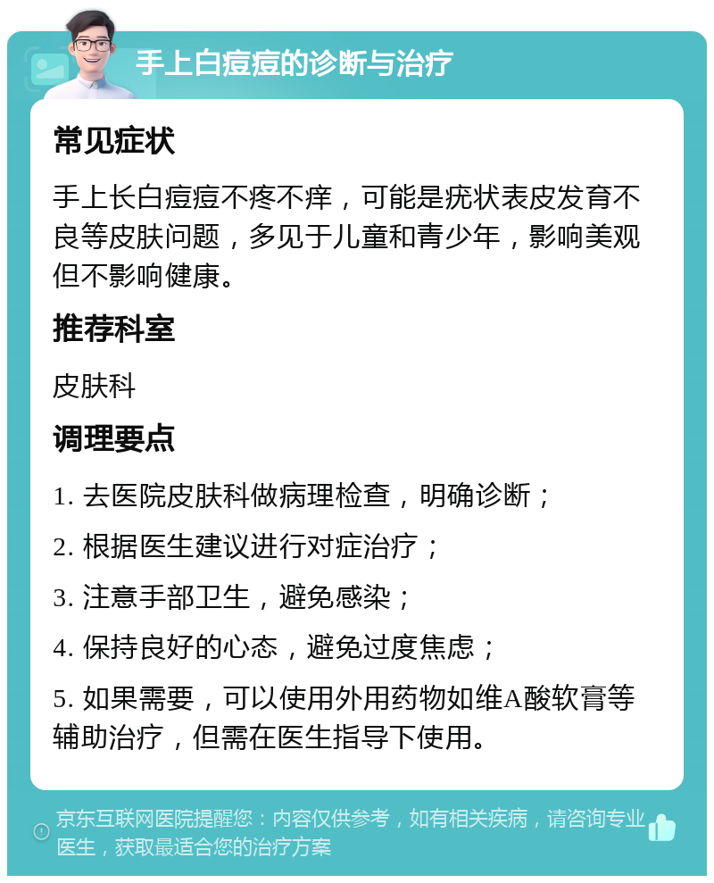 手上白痘痘的诊断与治疗 常见症状 手上长白痘痘不疼不痒，可能是疣状表皮发育不良等皮肤问题，多见于儿童和青少年，影响美观但不影响健康。 推荐科室 皮肤科 调理要点 1. 去医院皮肤科做病理检查，明确诊断； 2. 根据医生建议进行对症治疗； 3. 注意手部卫生，避免感染； 4. 保持良好的心态，避免过度焦虑； 5. 如果需要，可以使用外用药物如维A酸软膏等辅助治疗，但需在医生指导下使用。