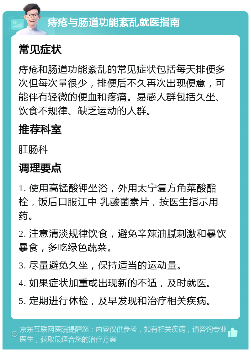 痔疮与肠道功能紊乱就医指南 常见症状 痔疮和肠道功能紊乱的常见症状包括每天排便多次但每次量很少，排便后不久再次出现便意，可能伴有轻微的便血和疼痛。易感人群包括久坐、饮食不规律、缺乏运动的人群。 推荐科室 肛肠科 调理要点 1. 使用高锰酸钾坐浴，外用太宁复方角菜酸酯栓，饭后口服江中 乳酸菌素片，按医生指示用药。 2. 注意清淡规律饮食，避免辛辣油腻刺激和暴饮暴食，多吃绿色蔬菜。 3. 尽量避免久坐，保持适当的运动量。 4. 如果症状加重或出现新的不适，及时就医。 5. 定期进行体检，及早发现和治疗相关疾病。