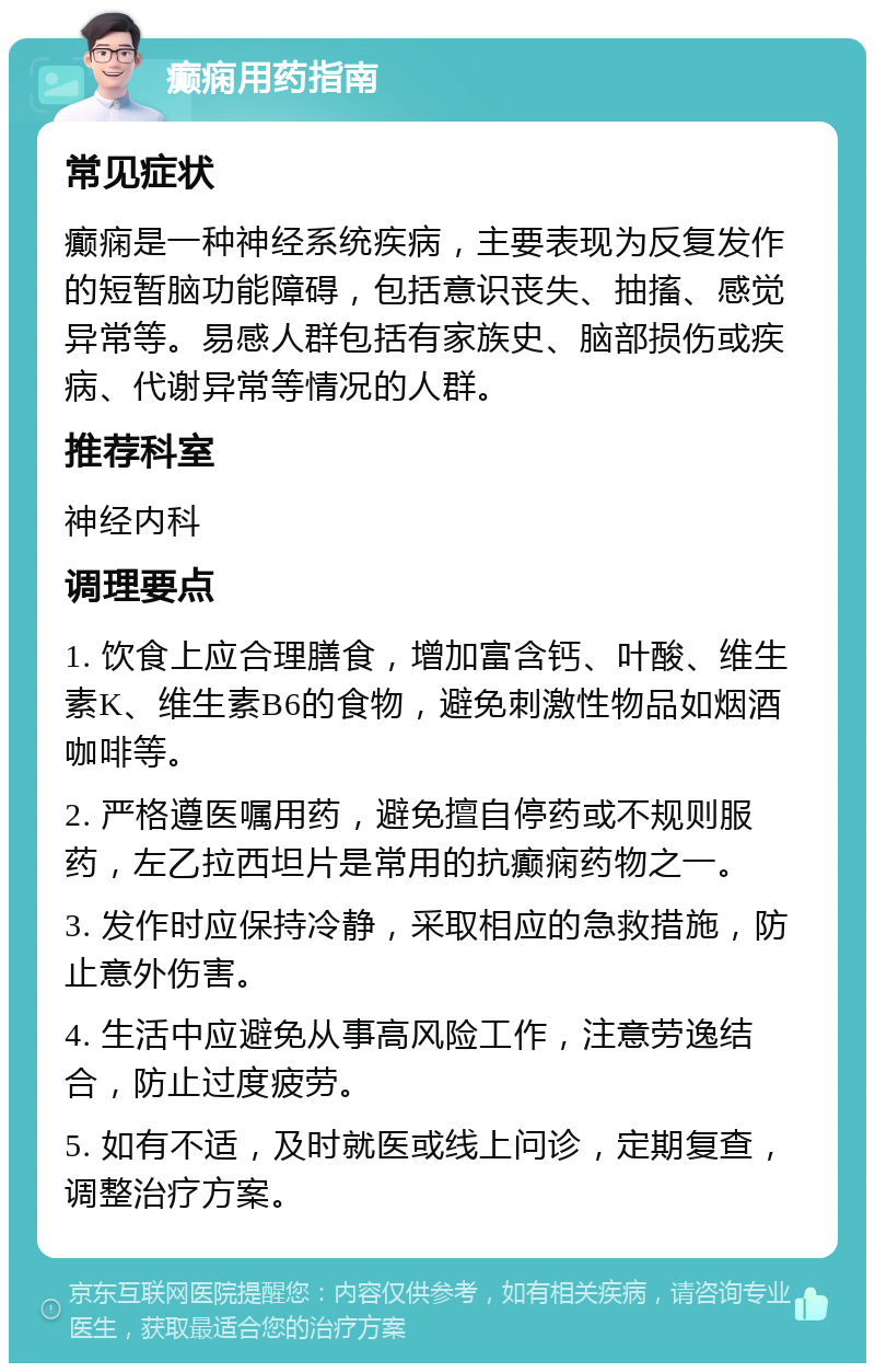 癫痫用药指南 常见症状 癫痫是一种神经系统疾病，主要表现为反复发作的短暂脑功能障碍，包括意识丧失、抽搐、感觉异常等。易感人群包括有家族史、脑部损伤或疾病、代谢异常等情况的人群。 推荐科室 神经内科 调理要点 1. 饮食上应合理膳食，增加富含钙、叶酸、维生素K、维生素B6的食物，避免刺激性物品如烟酒咖啡等。 2. 严格遵医嘱用药，避免擅自停药或不规则服药，左乙拉西坦片是常用的抗癫痫药物之一。 3. 发作时应保持冷静，采取相应的急救措施，防止意外伤害。 4. 生活中应避免从事高风险工作，注意劳逸结合，防止过度疲劳。 5. 如有不适，及时就医或线上问诊，定期复查，调整治疗方案。