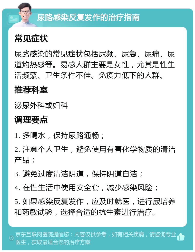 尿路感染反复发作的治疗指南 常见症状 尿路感染的常见症状包括尿频、尿急、尿痛、尿道灼热感等。易感人群主要是女性，尤其是性生活频繁、卫生条件不佳、免疫力低下的人群。 推荐科室 泌尿外科或妇科 调理要点 1. 多喝水，保持尿路通畅； 2. 注意个人卫生，避免使用有害化学物质的清洁产品； 3. 避免过度清洁阴道，保持阴道自洁； 4. 在性生活中使用安全套，减少感染风险； 5. 如果感染反复发作，应及时就医，进行尿培养和药敏试验，选择合适的抗生素进行治疗。